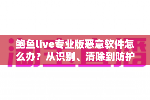 鲍鱼live专业版恶意软件怎么办?从识别、清除到防护的完整安全指南 鲍鱼live专业版恶意软件怎么办?从识别、清除到防护的完整安全指南