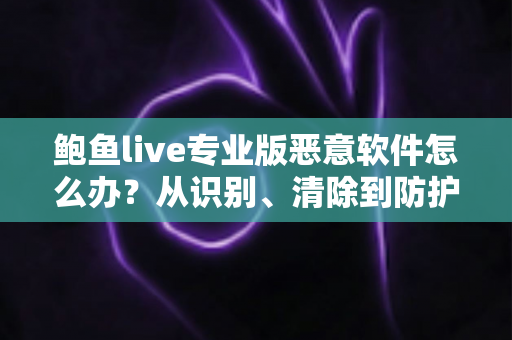 鲍鱼live专业版恶意软件怎么办?从识别、清除到防护的完整安全指南 鲍鱼live专业版恶意软件怎么办?从识别、清除到防护的完整安全指南
