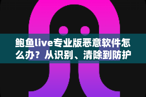 鲍鱼live专业版恶意软件怎么办？从识别、清除到防护的完整安全指南
