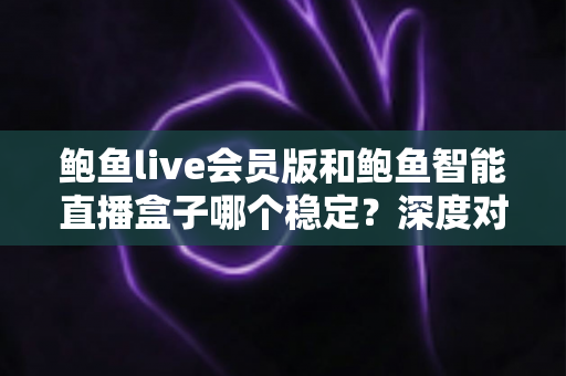 鲍鱼live会员版和鲍鱼智能直播盒子哪个稳定？深度对比分析与选购指南
