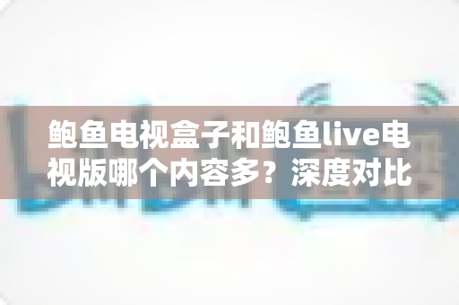 鲍鱼电视盒子和鲍鱼live电视版哪个内容多？深度对比分析与选购指南
