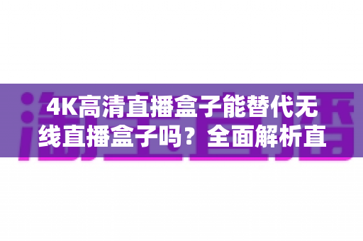 4K高清直播盒子能替代无线直播盒子吗？全面解析直播设备核心差异、适用场景与选购避坑指南