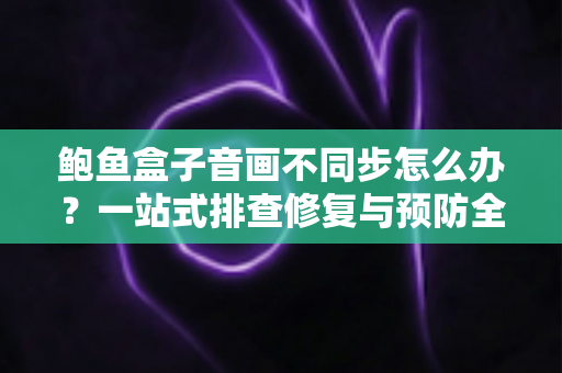 鲍鱼盒子音画不同步怎么办?一站式排查修复与预防全指南 鲍鱼盒子音画不同步怎么办?一站式排查修复与预防全指南