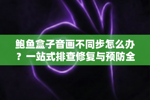鲍鱼盒子音画不同步怎么办？一站式排查修复与预防全指南