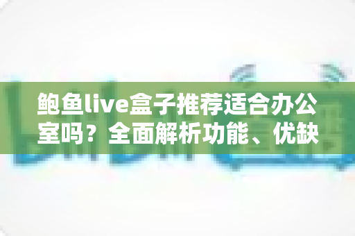 鲍鱼live盒子推荐适合办公室吗?全面解析功能、优缺点与使用建议 鲍鱼live盒子推荐适合办公室吗?全面解析功能、优缺点与使用建议
