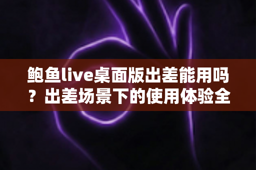 鲍鱼live桌面版出差能用吗?出差场景下的使用体验全面解析与实用指南 鲍鱼live桌面版出差能用吗?出差场景下的使用体验全面解析与实用指南