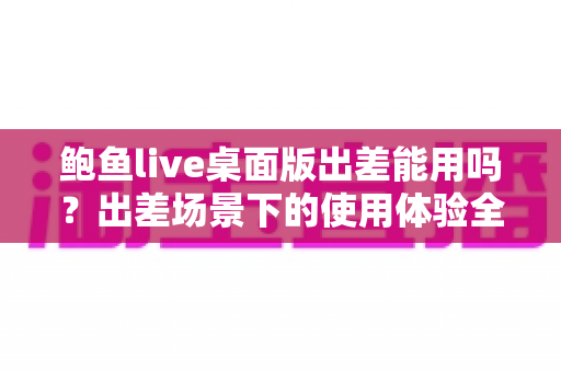 鲍鱼live桌面版出差能用吗?出差场景下的使用体验全面解析与实用指南 鲍鱼live桌面版出差能用吗?出差场景下的使用体验全面解析与实用指南