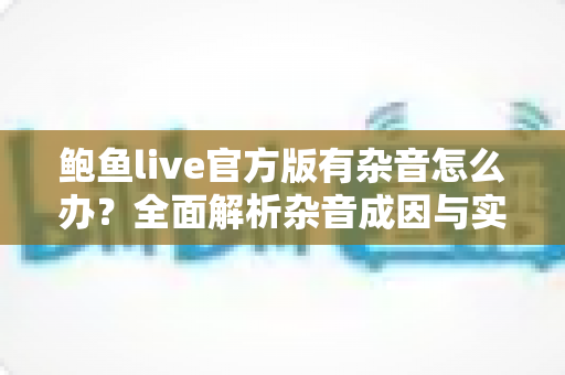鲍鱼live官方版有杂音怎么办？全面解析杂音成因与实用解决技巧大全