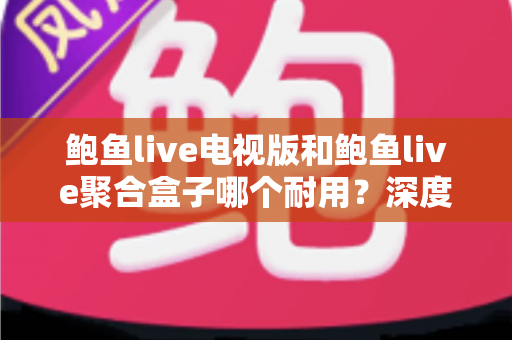 鲍鱼live电视版和鲍鱼live聚合盒子哪个耐用？深度对比评测与实用选购指南