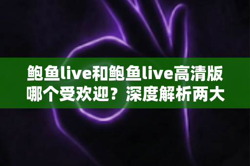 鲍鱼live和鲍鱼live高清版哪个受欢迎？深度解析两大版本的用户口碑与选择指南