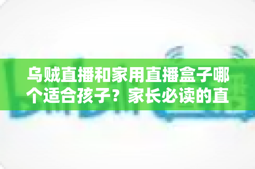 乌贼直播和家用直播盒子哪个适合孩子?家长必读的直播观看方案全面对比与安全选购指南 乌贼直播和家用直播盒子哪个适合孩子?家长必读的直播观看方案全面对比与安全选购指南