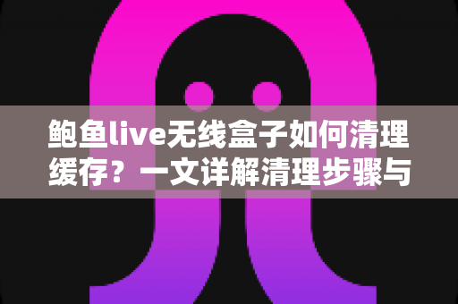 鲍鱼live无线盒子如何清理缓存？一文详解清理步骤与日常维护技巧，让您的盒子告别卡顿、流畅如新