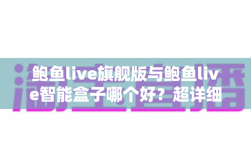 鲍鱼live旗舰版与鲍鱼live智能盒子哪个好?超详细对比评测与避坑选购指南 鲍鱼live旗舰版与鲍鱼live智能盒子哪个好?超详细对比评测与避坑选购指南