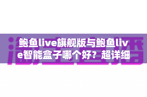 鲍鱼live旗舰版与鲍鱼live智能盒子哪个好？超详细对比评测与避坑选购指南