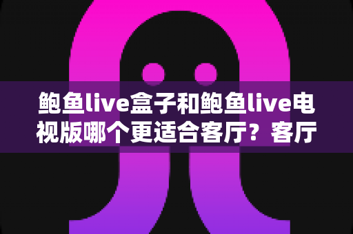 鲍鱼live盒子和鲍鱼live电视版哪个更适合客厅？客厅大屏观影选择全攻略