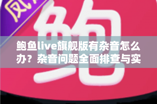 鲍鱼live旗舰版有杂音怎么办？杂音问题全面排查与实用解决指南