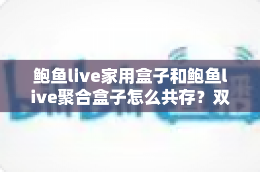 鲍鱼live家用盒子和鲍鱼live聚合盒子怎么共存？双版本安装配置与协同使用完整指南