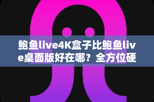 鲍鱼live4K盒子比鲍鱼live桌面版好在哪？全方位硬件对比深度解析