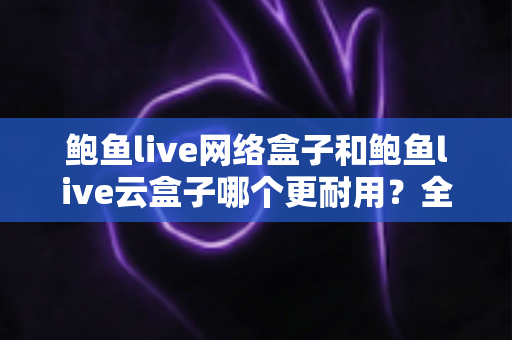 鲍鱼live网络盒子和鲍鱼live云盒子哪个更耐用？全方位耐用性对比与选购深度解析