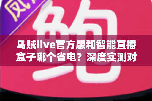 乌贼live官方版和智能直播盒子哪个省电？深度实测对比与省电选购全攻略