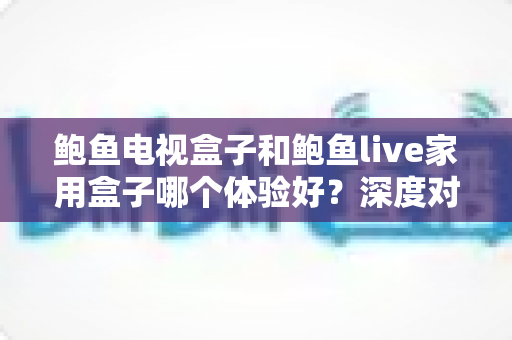 鲍鱼电视盒子和鲍鱼live家用盒子哪个体验好？深度对比帮你选对不选贵