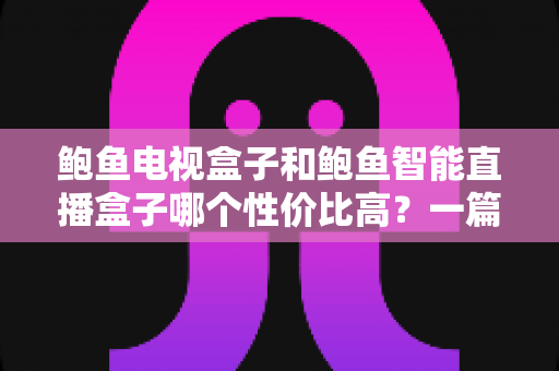 鲍鱼电视盒子和鲍鱼智能直播盒子哪个性价比高？一篇文章帮你彻底看懂两大热门盒子的真实差异与选购攻略