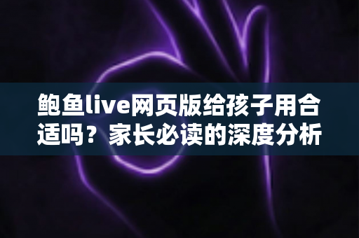 鲍鱼live网页版给孩子用合适吗?家长必读的深度分析与儿童网络安全指南 鲍鱼live网页版给孩子用合适吗?家长必读的深度分析与儿童网络安全指南