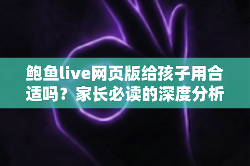 鲍鱼live网页版给孩子用合适吗?家长必读的深度分析与儿童网络安全指南 鲍鱼live网页版给孩子用合适吗?家长必读的深度分析与儿童网络安全指南