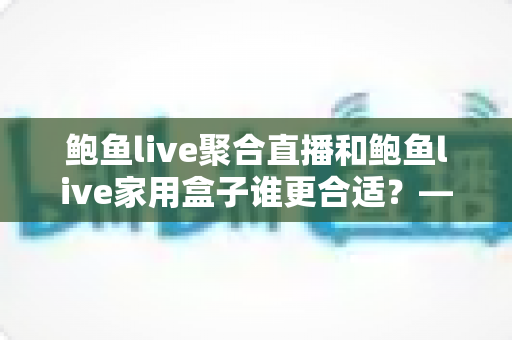 鲍鱼live聚合直播和鲍鱼live家用盒子谁更合适？——全方位对比解析，帮你找到最适合的观影方案
