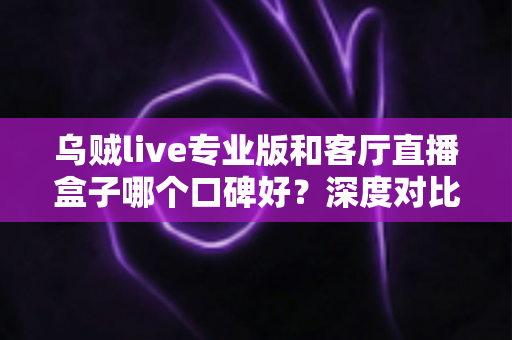 乌贼live专业版和客厅直播盒子哪个口碑好?深度对比评测与选购避坑指南 乌贼live专业版和客厅直播盒子哪个口碑好?深度对比评测与选购避坑指南