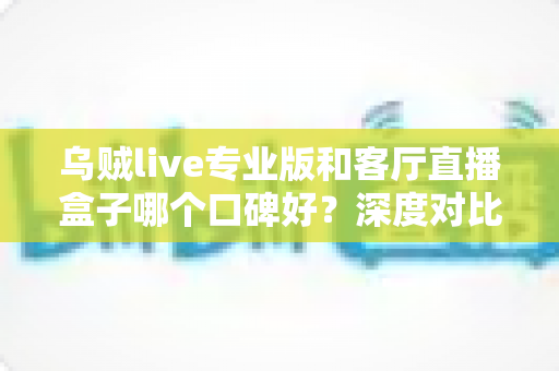 乌贼live专业版和客厅直播盒子哪个口碑好？深度对比评测与选购避坑指南