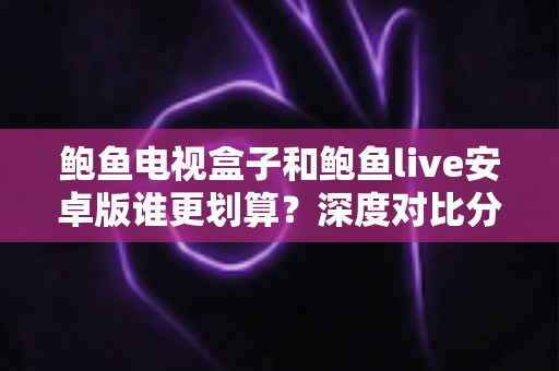 鲍鱼电视盒子和鲍鱼live安卓版谁更划算？深度对比分析帮你选对方案