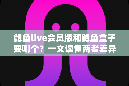 鲍鱼live会员版和鲍鱼盒子要哪个？一文读懂两者差异，选对不踩坑