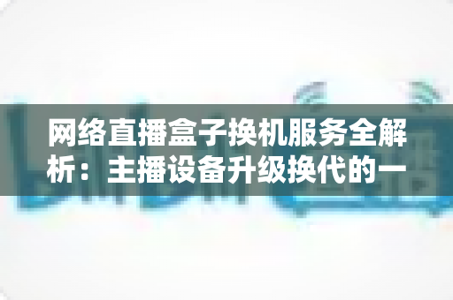 网络直播盒子换机服务全解析：主播设备升级换代的一站式省心方案