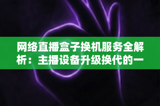 网络直播盒子换机服务全解析：主播设备升级换代的一站式省心方案