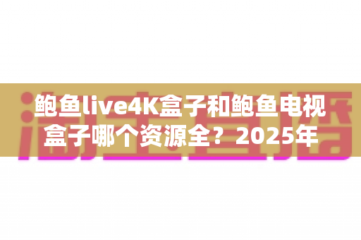 鲍鱼live4K盒子和鲍鱼电视盒子哪个资源全?2025年最全对比评测与选购避坑指南 鲍鱼live4K盒子和鲍鱼电视盒子哪个资源全?2025年最全对比评测与选购避坑指南