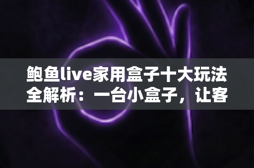 鲍鱼live家用盒子十大玩法全解析：一台小盒子，让客厅秒变全家人的智慧娱乐中心