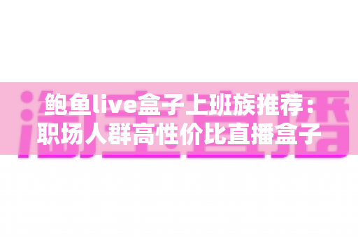 鲍鱼live盒子上班族推荐:职场人群高性价比直播盒子选购与使用全指南 鲍鱼live盒子上班族推荐:职场人群高性价比直播盒子选购与使用全指南