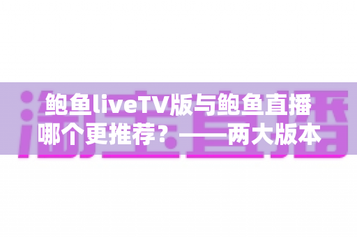 鲍鱼liveTV版与鲍鱼直播哪个更推荐？——两大版本全方位深度对比与选择指南