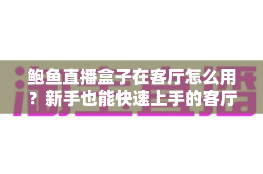 鲍鱼直播盒子在客厅怎么用?新手也能快速上手的客厅大屏影音攻略 鲍鱼直播盒子在客厅怎么用?新手也能快速上手的客厅大屏影音攻略