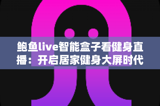 鲍鱼live智能盒子看健身直播:开启居家健身大屏时代的智能观影全攻略 鲍鱼live智能盒子看健身直播:开启居家健身大屏时代的智能观影全攻略
