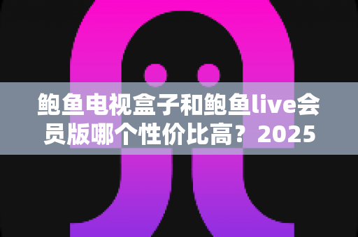 鲍鱼电视盒子和鲍鱼live会员版哪个性价比高?2025最新对比评测与选购指南 鲍鱼电视盒子和鲍鱼live会员版哪个性价比高?2025最新对比评测与选购指南
