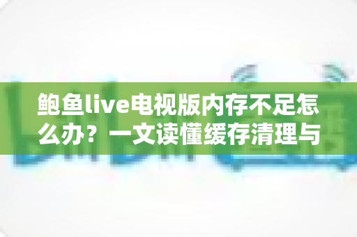 鲍鱼live电视版内存不足怎么办?一文读懂缓存清理与性能优化全攻略 鲍鱼live电视版内存不足怎么办?一文读懂缓存清理与性能优化全攻略