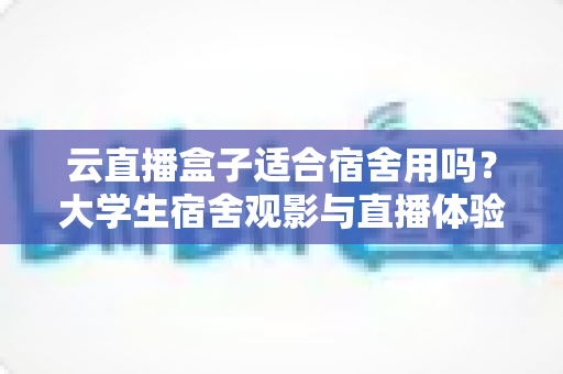 云直播盒子适合宿舍用吗?大学生宿舍观影与直播体验全解析 云直播盒子适合宿舍用吗?大学生宿舍观影与直播体验全解析