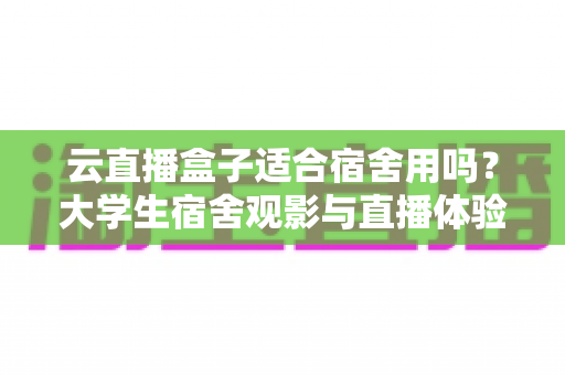 云直播盒子适合宿舍用吗？大学生宿舍观影与直播体验全解析