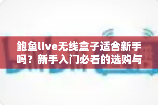 鲍鱼live无线盒子适合新手吗？新手入门必看的选购与使用全指南