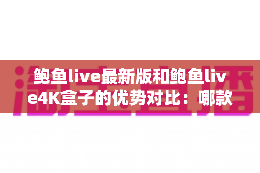 鲍鱼live最新版和鲍鱼live4K盒子的优势对比：哪款才是你的理想观影之选？