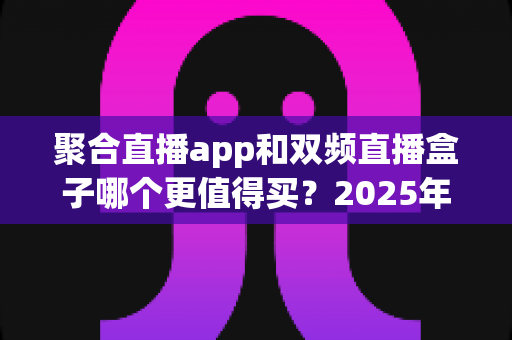 聚合直播app和双频直播盒子哪个更值得买？2025年家庭观影选购全攻略深度解析