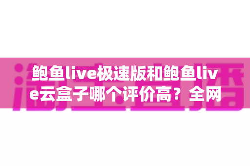 鲍鱼live极速版和鲍鱼live云盒子哪个评价高？全网口碑深度对比与实用选购指南