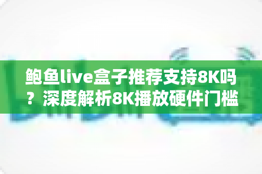 鲍鱼live盒子推荐支持8K吗？深度解析8K播放硬件门槛、真实体验与选购避坑指南